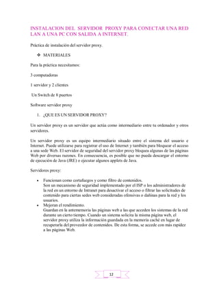 INSTALACION DEL SERVIDOR PROXY PARA CONECTAR UNA RED
LAN A UNA PC CON SALIDA A INTERNET.
Práctica de instalación del servidor proxy.
 MATERIALES
Para la práctica necesitamos:
3 computadoras
1 servidor y 2 clientes
Un Switch de 8 puertos
Software servidor proxy
1. ¿QUE ES UN SERVIDOR PROXY?
Un servidor proxy es un servidor que actúa como intermediario entre tu ordenador y otros
servidores.
Un servidor proxy es un equipo intermediario situado entre el sistema del usuario e
Internet. Puede utilizarse para registrar el uso de Internet y también para bloquear el acceso
a una sede Web. El servidor de seguridad del servidor proxy bloquea algunas de las páginas
Web por diversas razones. En consecuencia, es posible que no pueda descargar el entorno
de ejecución de Java (JRE) o ejecutar algunos applets de Java.
Servidores proxy:
 Funcionan como cortafuegos y como filtro de contenidos.
Son un mecanismo de seguridad implementado por el ISP o los administradores de
la red en un entorno de Intranet para desactivar el acceso o filtrar las solicitudes de
contenido para ciertas sedes web consideradas ofensivas o dañinas para la red y los
usuarios.
 Mejoran el rendimiento.
Guardan en la antememoria las páginas web a las que acceden los sistemas de la red
durante un cierto tiempo. Cuando un sistema solicita la misma página web, el
servidor proxy utiliza la información guardada en la memoria caché en lugar de
recuperarla del proveedor de contenidos. De esta forma, se accede con más rapidez
a las páginas Web.
12
 