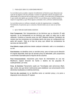 2. PARA QUE SIRVE EL SERVIDOR PROXY?
Los servidores proxy ayudan a mejorar el rendimiento en Internet ya que almacenan una
copia de las páginas web más utilizadas. Cuando un explorador solicita una página web
almacenada en la colección del servidor proxy (su caché), el servidor proxy la proporciona,
lo que resulta más rápido que consultar la Web. Los servidores proxy también ayudan a
mejorar la seguridad, ya que filtran algunos contenidos web y software malintencionado.
Los servidores proxy se utilizan a menudo en redes de organizaciones y compañías.
Normalmente, las personas que se conectan a Internet desde casa no usan un servidor
proxy.
3. QUE TIPO DE SERVIDOR EXISTEN
Proxi Transparente: Son transparentes en los términos que su dirección IP está
expuesto, no es transparente en los términos que usted no sabe que lo está
utilizando. Combina un servidor proxy con NAT (Network Address Translation) de
manera que las conexiones son enrutadas dentro del proxy sin configuración por
parte del usuario. Este es el tipo de proxy que utilizan los proveedores de
servicios de internet (ISP)
Proxi Abierto: acepta peticiones desde cualquier ordenador, esté o no conectado a
su red.
Proxi Anónimo: se identifica como un servidor proxy, pero no hace que la dirección
IP original disponible. Este tipo de servidor proxy es detectable, pero proporciona
el anonimato razonable para la mayoría de los usuarios
Proxi Enmascaramiento: mecanismo para hacer de intermediario en una red.
Modifica la original dirección de fuente o destino de los paquetes IP,
sustituyéndolas por otras.
Proxy de Dominios: Típicamente usado por Tecnologías web asíncronas (flash,
ajax, comet, etc) que tienen restricciones para establecer una comunicación entre
elementos localizados en distintos dominios.
Proxi de alto anonimato: no se identifica como un servidor proxy y no pone a
disposición de la dirección IP original.
13
 