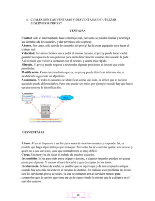 4. CUALES SON LAS VENTAJAS Y DESVENTAJAS DE UTILIZAR
ELSERVIDOR PROXY?
VENTAJAS
Control: sólo el intermediario hace el trabajo real, por tanto se pueden limitar y restringir
los derechos de los usuarios, y dar permisos sólo al proxy.
Ahorro. Por tanto, sólo uno de los usuarios (el proxy) ha de estar equipado para hacer el
trabajo real.
Velocidad. Si varios clientes van a pedir el mismo recurso, el proxy puede hacer caché:
guardar la respuesta de una petición para darla directamente cuando otro usuario la pida.
Así no tiene que volver a contactar con el destino, y acaba más rápido.
Filtrado. El proxy puede negarse a responder algunas peticiones si detecta que están
prohibidas.
Modificación. Como intermediario que es, un proxy puede falsificar información, o
modificarla siguiendo un algoritmo.
Anonimato. Si todos lo usuarios se identifican como uno sólo, es difícil que el recurso
accedido pueda diferenciarlos. Pero esto puede ser malo, por ejemplo cuando hay que hacer
necesariamente la identificación.
DESVENTAJAS
Abuso. Al estar dispuesto a recibir peticiones de muchos usuarios y responderlas, es
posible que haga algún trabajo que no toque. Por tanto, ha de controlar quién tiene acceso y
quién no a sus servicios, cosa que normalmente es muy difícil.
Carga. Un proxy ha de hacer el trabajo de muchos usuarios.
Intromisión. Es un paso más entre origen y destino, y algunos usuarios pueden no querer
pasar por el proxy. Y menos si hace de caché y guarda copias de los datos.
Incoherencia. Si hace de caché, es posible que se equivoque y dé una respuesta antigua
cuando hay una más reciente en el recurso de destino. En realidad este problema no existe
con los servidores proxy actuales, ya que se conectan con el servidor remoto para
comprobar que la versión que tiene en cache sigue siendo la misma que la existente en el
servidor remoto.
14
 