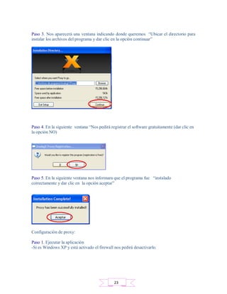 Paso 3. Nos aparecerá una ventana indicando donde queremos “Ubicar el directorio para
instalar los archivos del programa y dar clic en la opción continuar”
Paso 4. En la siguiente ventana “Nos pedirá registrar el software gratuitamente (dar clic en
la opción NO)
Paso 5. En la siguiente ventana nos informara que el programa fue “instalado
correctamente y dar clic en la opción aceptar”
Configuración de proxy:
Paso 1. Ejecutar la aplicación
-Si es Windows XP y está activado el firewall nos pedirá desactivarlo.
23
 