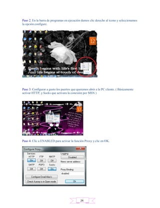 Paso 2. En la barra de programas en ejecución damos clic derecho al icono y seleccionamos
la opción configure.
Paso 3. Configurar a gusto los puertos que queremos abrir a la PC cliente. ( Básicamente
activar HTTP, y Socks que activara la conexión por MSN )
Paso 4. Clic a ENABLED para activar la función Proxy y clic en OK.
24
 