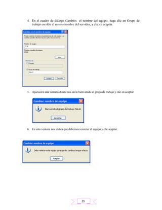 4. En el cuadro de diálogo Cambios el nombre del equipo, haga clic en Grupo de
trabajo escribir el mismo nombre del servidor, y clic en aceptar.
5. Aparecerá una ventana donde nos da la bienvenido al grupo de trabajo y clic en aceptar
6. En esta ventana nos indica que debemos reiniciar el equipo y clic aceptar.
29
 