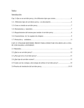 Índice
Introducción
Cap. I.-Que es un servidor proxy y los diferentes tipos que existen………………………..4
1.2.- Diferentes tipos de servidores proxy y su descripción…………………......................6
1.3.-Como se instala un servidor proxy……………………………………………………..7
1.4.-Herramientas y materiales……………………………………………………………..7
1.5.-Requerimientos del sistema para instalar el servidor proxy…………………………....8
1.6.-Características de los equipos de cómputo……………………………………………8
1.7.-Protocolos y estándares………………………………………………………………11
CAP. II UTILIZAR SERVIDOR PROXY PARA CONECTAR UNA RED LAN A UNA
PC CON SALIDA A INTERNET.
2.1 Materiales………………………………………………………………………………12
2.2 ¿Qué es un servidor proxy?.............................................................................................12
2.3 ¿Para qué sirve el servidor proxy?..................................................................................13
2.4 ¿Qué tipo de servidor existen?........................................................................................13
2.5 Cuales son las ventajas y desventajas de utilizar el servidor proxy?..............................14
2.6 Practica de instalación del servidor proxy……………………………………….....15-33
 