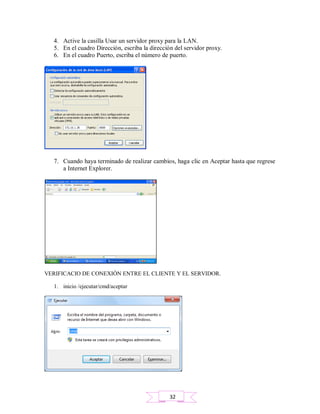 4. Active la casilla Usar un servidor proxy para la LAN.
5. En el cuadro Dirección, escriba la dirección del servidor proxy.
6. En el cuadro Puerto, escriba el número de puerto.
7. Cuando haya terminado de realizar cambios, haga clic en Aceptar hasta que regrese
a Internet Explorer.
VERIFICACIO DE CONEXIÓN ENTRE EL CLIENTE Y EL SERVIDOR.
1. inicio /ejecutar/cmd/aceptar
32
 
