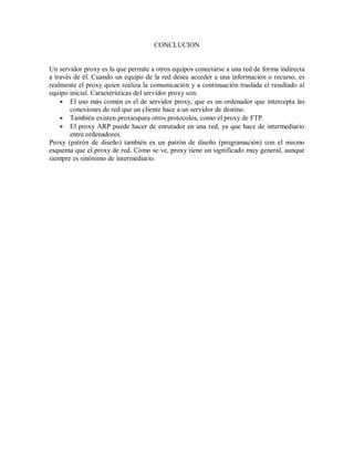 CONCLUCION
Un servidor proxy es la que permite a otros equipos conectarse a una red de forma indirecta
a través de él. Cuando un equipo de la red desea acceder a una información o recurso, es
realmente el proxy quien realiza la comunicación y a continuación traslada el resultado al
equipo inicial. Características del servidor proxy son:
 El uso más común es el de servidor proxy, que es un ordenador que intercepta las
conexiones de red que un cliente hace a un servidor de destino.
 También existen proxiespara otros protocolos, como el proxy de FTP.
 El proxy ARP puede hacer de enrutador en una red, ya que hace de intermediario
entre ordenadores.
Proxy (patrón de diseño) también es un patrón de diseño (programación) con el mismo
esquema que el proxy de red. Como se ve, proxy tiene un significado muy general, aunque
siempre es sinónimo de intermediario.
 