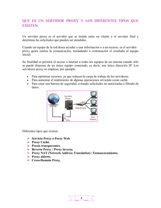 QUE ES UN SERVIDOR PROXY Y LOS DIFERENTES TIPOS QUE
EXISTEN.
Un servidor proxy es el servidor que se instala entre un cliente y el servidor final y
determina las solicitudes que pueden ser atendidas.
Cuando un equipo de la red desea acceder a una información o a un recurso, es el servidor
proxy quien realiza la comunicación, trasladando a continuación el resultado al equipo
inicial.
Su finalidad es permitir el acceso a internet a todos los equipos de un sistema cuando sólo
se puede disponer de un único equipo conectado, es decir, una única dirección IP. Los
servidores proxy se emplean, por ejemplo:
 Para optimizar recursos, ya que reducen la carga de trabajo de los servidores.
 Para aumentar el rendimiento de algunas operaciones sirviendo como caché.
 Para crear una barrera de seguridad, evitando solicitudes no autorizadas o filtrado de
datos.
Diferentes tipos que existen:
 Servicio Proxy o Proxy Web
 Proxy Caché.
 Praxis transparentes.
 Reverse Proxy / Proxy inverso.
 Proxy NAT (Network Address Translation) / Enmascaramiento.
 Proxy abierto.
 Cross-Domain Proxy.
4
 