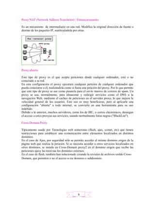 Proxy NAT (Network Address Translation) / Enmascaramiento
Es un mecanismo de intermediario en una red. Modifica la original dirección de fuente o
destino de los paquetes IP, sustituyéndola por otras.
Proxy abierto
Este tipo de proxy es el que acepta peticiones desde cualquier ordenador, esté o no
conectado a su red.
En esta configuración el proxy ejecutará cualquier petición de cualquier ordenador que
pueda conectarse a él, realizándola como si fuera una petición del proxy. Por lo que permite
que este tipo de proxy se use como pasarela para el envío masivo de correos de spam. Un
proxy se usa, normalmente, para almacenar y redirigir servicios como el DNS o la
navegación Web, mediante el cacheo de peticiones en el servidor proxy, lo que mejora la
velocidad general de los usuarios. Este uso es muy beneficioso, pero al aplicarle una
configuración "abierta" a todo internet, se convierte en una herramienta para su uso
indebido.
Debido a lo anterior, muchos servidores, como los de IRC, o correo electrónicos, deniegan
el acceso a estos proxysa sus servicios, usando normalmente listas negras ("BlackList").
Cross-Domain Proxy
Típicamente usado por Tecnologías web asíncronas (flash, ajax, comet, etc) que tienen
restricciones para establecer una comunicación entre elementos localizados en distintos
dominios.
En el caso de Ajax, por seguridad sólo se permite acceder al mismo dominio origen de la
página web que realiza la petición. Si se necesita acceder a otros servicios localizados en
otros dominios, se instala un Cross-Domain proxy2 en el dominio origen que recibe las
peticiones ajaxy las reenviaa los dominios externos.
En el caso de flash, también han solucionado creando la revisión de archivos xmlde Cross-
Domain, que permiten o no el acceso a ese dominio o subdominio.
6
 