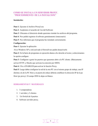 COMO SE INSTALA UN SERVIDOR PROXY.
“PROCEDIMIENTO DE LA INSTALCION”
Instalación:
Paso 1. Ejecutar el Archivo ProxyI.exe
Paso 2. Aceptamos el acuerdo de Uso del Software
Paso 3. Ubicamos el directorio donde queremos instalar los archivos del programa.
Pasó 4. Nos pedirá registrar el software gratuitamente (innecesario)
Paso 5. Nos informara que el programa fue instalado correctamente.
Configuración:
Paso 1. Ejecutar la aplicación
-Si es Windows XP y está activado el firewall nos pedirá desactivarlo
Paso 2. En la barra de programas en ejecución damos clic derecho al icono y seleccionamos
la opción configure
Paso 3. Configurar a gusto los puertos que queremos abrir a la PC cliente. (Básicamente
activar HTTP, y Shocks que activara la conexión por MSN)
Pasó 4. Clic a ENABLED para activar la función Proxy.
Pasó 5. Luego debes configurar la red de la otra PC con el mismo grupo de trabajo, una IP
distinta a la de la PC Host y en puerta de enlace deberás establecer la dirección IP de la pc
Host (pc proxy). El campo DNS lo dejas en blanco.
HERRAMIENTAS Y MATERIALES
1. 3 computadoras
2. 1 servidor y 2 clientes
3. Un Switch de 8 puertos
4. Software servidor proxy.
7
 