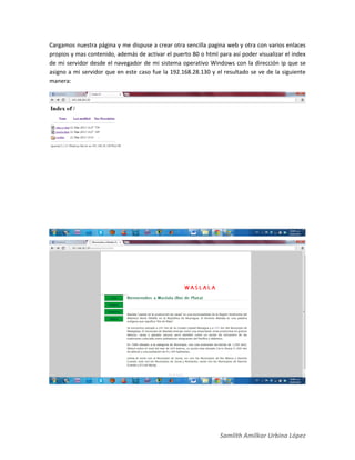 Samlith Amilkar Urbina López
Cargamos nuestra página y me dispuse a crear otra sencilla pagina web y otra con varios enlaces
propios y mas contenido, además de activar el puerto 80 o html para así poder visualizar el index
de mi servidor desde el navegador de mi sistema operativo Windows con la dirección ip que se
asigno a mi servidor que en este caso fue la 192.168.28.130 y el resultado se ve de la siguiente
manera:
 