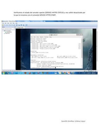 Samlith Amilkar Urbina López
Verificamos el estado del servidor apache (SERVICE HHTPD STATUS) y nos saldrá desactivado por
lo que lo iniciamos con el comando SERVICE HTTPD START.
 