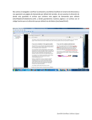 Samlith Amilkar Urbina López
Nos vamos al navegador a verificar la activación y escribimos localhost en la barra de direcciones y
nos aparecerá una página de bienvenida por default del servidor, de acá sacamos la dirección de
donde esta guardada el archivo que contiene esta pagina de bienvenida para editarla
(/etc/httpd/conf.d/welcome.conf), y donde guardaremos nuestras paginas o el archivo con el
código fuente que es la dirección que por default nos da fedora (/var/www/html/).
 