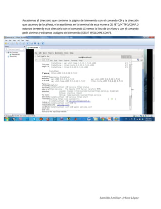 Samlith Amilkar Urbina López
Accedemos al directorio que contiene la página de bienvenida con el comando CD y la dirección
que sacamos de localhost, y lo escribimos en la terminal de esta manera CD /ETC/HTTPD/CONF.D
estando dentro de este directorio con el comando LS vemos la lista de archivos y con el comando
gedit abrimos y editamos la página de bienvenida (GEDIT WELCOME.CONF).
 
