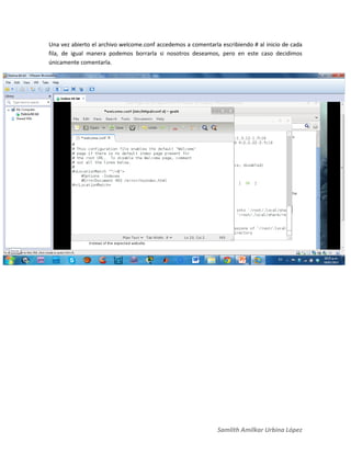 Samlith Amilkar Urbina López
Una vez abierto el archivo welcome.conf accedemos a comentarla escribiendo # al inicio de cada
fila, de igual manera podemos borrarla si nosotros deseamos, pero en este caso decidimos
únicamente comentarla.
 