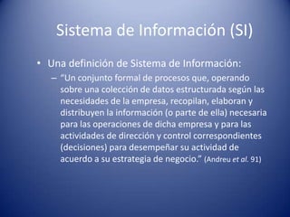 Sistema de Información (SI)
• Una definición de Sistema de Información:
   – “Un conjunto formal de procesos que, operando
     sobre una colección de datos estructurada según las
     necesidades de la empresa, recopilan, elaboran y
     distribuyen la información (o parte de ella) necesaria
     para las operaciones de dicha empresa y para las
     actividades de dirección y control correspondientes
     (decisiones) para desempeñar su actividad de
     acuerdo a su estrategia de negocio.” (Andreu et al. 91)
 