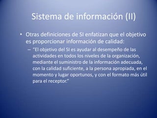 Sistema de información (II)
• Otras definiciones de SI enfatizan que el objetivo
  es proporcionar información de calidad:
   – “El objetivo del SI es ayudar al desempeño de las
     actividades en todos los niveles de la organización,
     mediante el suministro de la información adecuada,
     con la calidad suficiente, a la persona apropiada, en el
     momento y lugar oportunos, y con el formato más útil
     para el receptor.”
 