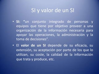 SI y valor de un SI
• SI: “un conjunto integrado de personas y
  equipos que tiene por objetivo proveer a una
  organización de la información necesaria para
  apoyar las operaciones, la administración y la
  toma de decisiones”.
• El valor de un SI depende de su eficacia, su
  extensión, su aceptación por parte de los que lo
  utilizan, su coste, la calidad de la información
  que trata y produce, etc.
 