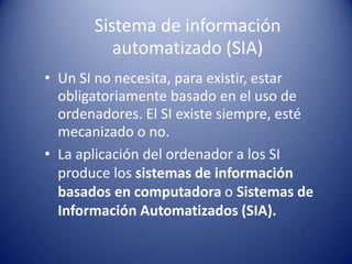 Sistema de información
          automatizado (SIA)
• Un SI no necesita, para existir, estar
  obligatoriamente basado en el uso de
  ordenadores. El SI existe siempre, esté
  mecanizado o no.
• La aplicación del ordenador a los SI
  produce los sistemas de información
  basados en computadora o Sistemas de
  Información Automatizados (SIA).
 