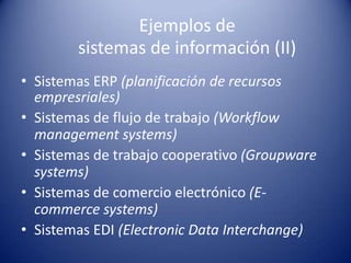 Ejemplos de
        sistemas de información (II)
• Sistemas ERP (planificación de recursos
  empresriales)
• Sistemas de flujo de trabajo (Workflow
  management systems)
• Sistemas de trabajo cooperativo (Groupware
  systems)
• Sistemas de comercio electrónico (E-
  commerce systems)
• Sistemas EDI (Electronic Data Interchange)
 