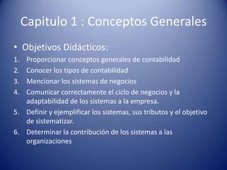 Capitulo 1 : Conceptos Generales
• Objetivos Didácticos:
1. Proporcionar conceptos generales de contabilidad
2. Conocer los tipos de contabilidad
3. Mencionar los sistemas de negocios
4. Comunicar correctamente el ciclo de negocios y la
   adaptabilidad de los sistemas a la empresa.
5. Definir y ejemplificar los sistemas, sus tributos y el objetivo
   de sistematizar.
6. Determinar la contribución de los sistemas a las
   organizaciones
 