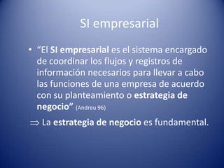 SI empresarial
• “El SI empresarial es el sistema encargado
  de coordinar los flujos y registros de
  información necesarios para llevar a cabo
  las funciones de una empresa de acuerdo
  con su planteamiento o estrategia de
  negocio” (Andreu 96)
   La estrategia de negocio es fundamental.
 
