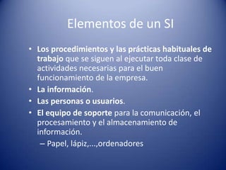 Elementos de un SI
• Los procedimientos y las prácticas habituales de
  trabajo que se siguen al ejecutar toda clase de
  actividades necesarias para el buen
  funcionamiento de la empresa.
• La información.
• Las personas o usuarios.
• El equipo de soporte para la comunicación, el
  procesamiento y el almacenamiento de
  información.
   – Papel, lápiz,...,ordenadores
 