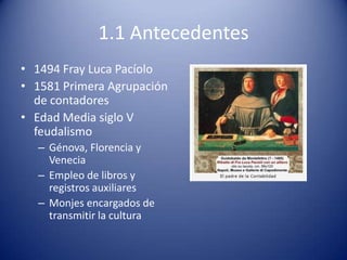 1.1 Antecedentes
• 1494 Fray Luca Pacíolo
• 1581 Primera Agrupación
  de contadores
• Edad Media siglo V
  feudalismo
  – Génova, Florencia y
    Venecia
  – Empleo de libros y
    registros auxiliares
  – Monjes encargados de
    transmitir la cultura
 