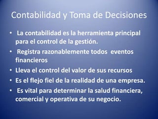 Contabilidad y Toma de Decisiones
• La contabilidad es la herramienta principal
  para el control de la gestión.
• Registra razonablemente todos eventos
  financieros
• Lleva el control del valor de sus recursos
• Es el flejo fiel de la realidad de una empresa.
• Es vital para determinar la salud financiera,
  comercial y operativa de su negocio.
 