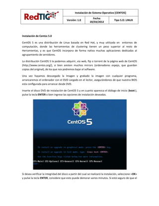 Instalación de Sistema Operativo [CENTOS]
                                                                Fecha:
                                        Versión: 1.0                                Tipo S.O: LINUX
                                                              20/03/2012



Instalación de Centos 5.0

CentOS 5 es una distribución de Linux basada en Red Hat, y muy utilizada en entornos de
computación, donde las herramientas de clustering tienen un peso superior al resto de
Herramientas, y es que CentOS incorpora de forma nativa muchas aplicaciones dedicadas al
agrupamiento de servidores.

La distribución CentOS 5 la podemos adquirir, vía web, ftp o torrent de la página web de CentOS
(http://www.centos.org/), si bien existen muchos mirrors (ordenadores espejo, que guardan
copias del original), de los que nos podremos bajar el software.

Una vez hayamos descargado la Imagen y grabado la imagen con cualquier programa,
arrancaremos el ordenador con el DVD cargado en el lector, asegurándonos de que nuestra BIOS
esta conﬁgurada para arrancar desde DVD.

Inserte el disco DVD de instalación de CentOS 5 y en cuanto aparezca el diálogo de inicio (boot:),
pulse la tecla ENTER o bien ingrese las opciones de instalación deseadas.




Si desea verificar la integridad del disco a partir del cual se realizará la instalación, seleccione «OK»
y pulse la tecla ENTER, considere que esto puede demorar varios minutos. Si está seguro de que el
 