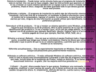 5)Inicia la instalación. – Puede tomar varios minutos hasta que el programa de instalación se inicia,
esto es normal. Una vez que se haya cargado, sigue las instrucciones que aparecen en la pantalla.
Si vas a instalar un nuevo sistema operativo en un equipo nuevo o volver a instalar debido a un
problema, limpia el disco. Asegurate de haber guardado todo lo que deseas guardar antes de
iniciar este proceso.
6)Siéntate y relájate. – El programa de instalación te pedirá algo de información mientras se está
instalando. Cerca del final de la instalación, el instalador te pedirá información como tu nombre,
el nombre de la computadora, ingresar el nombre, la contraseña, la zona horaria, etc, no te
alarmes por esto, ninguna de esta información se puede utilizar para identificarte, todo es por
preferencia personal.
7)Introducir el ID de producto. – Si vas a instalar un sistema operativo como Windows, probablemente
requerirá que introduzcas un ID de producto. Mira la parte posterior de la caja del CD para la
identificación del producto o. Si vas a instalar Linux, en el caso de código abierto, no es necesario
ingresar una ID de producto (por ejemplo: BackTrack, Ubuntu, Fedora), pero sí si se trata de una
variante pagada de Linux (por ejemplo, Red Hat, HPUX, SuSE, etc.).
8)Vuelve a arrancar (Reboot). – Una vez que se reinicie el equipo finalizará todo y llegando a este
punto, es posible que tengas que instalar controladores. Inserta los discos que venían con el
ordenador o que es parte de que no es un sistema operativo, y permite que los controladores se
instalen (si es necesario).
9)Permite actualizaciones. – Esto es especialmente importante en Windows. Deja que el equipo
busque actualizaciones para posteriormente instalarlas.
10)Instala un software antivirus. – Si estás utilizando Windows sin software antivirus, mientras que
estás la web el equipo está extremadamente vulnerable a todo tipo de programa malicioso. Antes
que nada, incluso antes de la instalación de Firefox, instala un antivirus. Si no tienes ninguno,
busca Avast! Antivirus – es gratis. (Ver los mejores Antivirus gratuitos en éste Artículo)
11)Úsalo! – ¡Ya está!, Ahora puedes hacer lo que quieras. Establecer una contraseña, instalar
programas, modificar y crear cuentas de usuario, etc Si tienes archivos de una copia de seguridad,
puedes recuperarlos ahora. O, simplemente, disfruta del borrón, cuenta nueva y rehacer todo lo
 