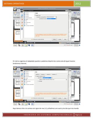 SISTEMAS OPERATIVOS                                                                               2012




        En red es cogemos el adaptador puente o podemos dejarlo tal y como esta de igual manera
        tendremos internet.




        Aquí damos click a la carteta con signo de mas (+) y añadimos uno vacio y los dos que nos manda


                       INGENIERIA EN SISTEMAS COMPUTACIONALES                                     Página 12
 