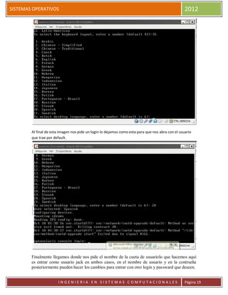 SISTEMAS OPERATIVOS                                                                                2012




        Al final de esta imagen nos pide un login lo dejamos como esta para que nos abra con el usuario
        que trae por default.




        Finalmente llegamos donde nos pide el nombre de la cueta de usuariolo que hacemos aquí
        es entrar como usuario jack en ambos casos, en el nombre de usuario y en la contrseña
        posteriormente pueden hacer los cambios para entrar con otro login y passward que deseen.


                       INGENIERIA EN SISTEMAS COMPUTACIONALES                                      Página 19
 