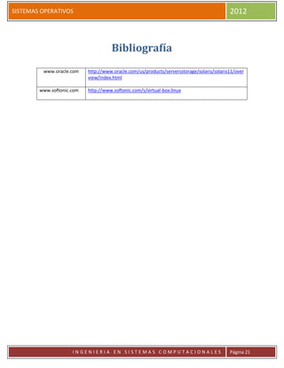 SISTEMAS OPERATIVOS                                                                        2012



                                     Bibliografía
         www.oracle.com    http://www.oracle.com/us/products/serversstorage/solaris/solaris11/over
                           view/index.html

        www.softonic.com   http://www.softonic.com/s/virtual-box:linux




                     INGENIERIA EN SISTEMAS COMPUTACIONALES                                Página 21
 