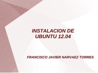 INSTALACION DE
    UBUNTU 12.04


FRANCISCO JAVIER NARVAEZ TORRES
 
