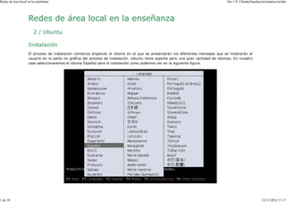 Redes de área local en la enseñanza                                                                                               file:///F:/Ubuntu/Instalacion/instalacion.htm




                    Redes de área local en la enseñanza
                        2 / Ubuntu

                    Instalación
                    El proceso de instalación comienza eligiendo el idioma en el que se presentarán los diferentes mensajes que se mostrarán al
                    usuario en la parte no gráfica del proceso de instalación. Ubuntu tiene soporte para una gran cantidad de idiomas. En nuestro
                    caso seleccionaremos el idioma Español para la instalación como podemos ver en la siguiente figura.




1 de 20                                                                                                                                                     12/11/2012 11:17
 