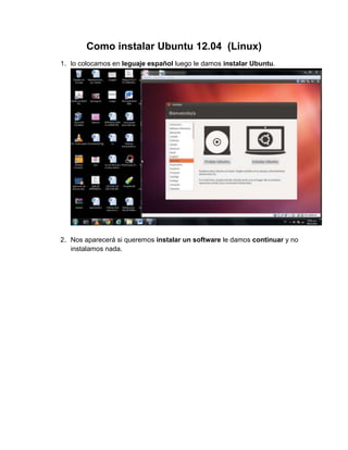 Como instalar Ubuntu 12.04 (Linux)
1. lo colocamos en leguaje español luego le damos instalar Ubuntu.




2. Nos aparecerá si queremos instalar un software le damos continuar y no
   instalamos nada.
 