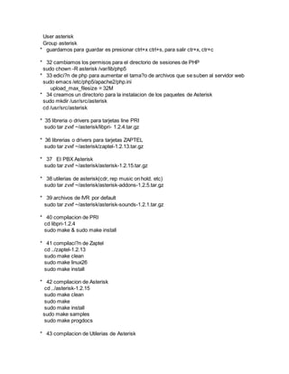 User asterisk
Group asterisk
* guardamos para guardar es presionar ctrl+x ctrl+s, para salir ctr+x, ctr+c
* 32 cambiamos los permisos para el directorio de sesiones de PHP
sudo chown -R asterisk /var/lib/php5
* 33 edici?n de php para aumentar el tama?o de archivos que se suben al servidor web
sudo emacs /etc/php5/apache2/php.ini
upload_max_filesize = 32M
* 34 creamos un directorio para la instalacion de los paquetes de Asterisk
sudo mkdir /usr/src/asterisk
cd /usr/src/asterisk
* 35 libreria o drivers para tarjetas line PRI
sudo tar zvxf ~/asterisk/libpri- 1.2.4.tar.gz
* 36 librerias o drivers para tarjetas ZAPTEL
sudo tar zvxf ~/asterisk/zaptel-1.2.13.tar.gz
* 37 El PBX Asterisk
sudo tar zvxf ~/asterisk/asterisk-1.2.15.tar.gz
* 38 utilerias de asterisk(cdr, rep music on hold. etc)
sudo tar zvxf ~/asterisk/asterisk-addons-1.2.5.tar.gz
* 39 archivos de IVR por default
sudo tar zvxf ~/asterisk/asterisk-sounds-1.2.1.tar.gz
* 40 compilacion de PRI
cd libpri-1.2.4
sudo make & sudo make install
* 41 compilaci?n de Zaptel
cd ../zaptel-1.2.13
sudo make clean
sudo make linux26
sudo make install
* 42 compilacion de Asterisk
cd ../asterisk-1.2.15
sudo make clean
sudo make
sudo make install
sudo make samples
sudo make progdocs
* 43 compilacion de Utilerias de Asterisk
 