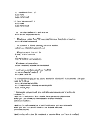 cd ../asterisk-addons-1.2.5
sudo make
sudo make install
cd ../asterisk-sounds-1.2.1
sudo make
sudo make install
* 44 reiniciamos el servidor web apache
sudo /etc/init.d/apache2 restart
* 45 Antes de instalar FreePBX creamos el directorio de asterisk en /var/run
sudo mkdir /var/run/asterisk
* 46 Editamos el archivo de configuraci?n de Asterisk
sudo emacs /etc/asterisk/asterisk.conf
* 47 cambiamos el directorio de
RUNASTERISK=/var/run
* a
RUNASTERISK=/var/run/asterisk
* 48 asignamos los permisos
chown -R asteriks:asterisk /var/run/asterisk
* continuamos con la instalaci?n de FreePBX
cd /usr/src/freepbx/freepbx-2.1.1/
sudo pear install db
* si no encontrara el paquete db, bajarlo de internet e instalarmo manualmente: sudo pear
install db.17.0.0.tgz
sudo mkdir /var/www/cgi-bin
sudo chown asterisk:asterisk /var/www/cgi-bin
sudo ./install_amp
* despues de ejecutar install_amp pedirá los valores para crear el archivo de
configuraci?n.
*Aquí introducir el usuario de la base de datos que se creo previamente
Enter your USERNAME to connect to the 'asterisk' database:
asteriskuser asterisk
*Aqui introducir el password de la base de datos que se creo previamente
Enter your PASSWORD to connect to the 'asterisk' database:
amp109 Passw0rd
*Aqui introducir el nombre del servidor de la base de datos, com?nmente localhost
 