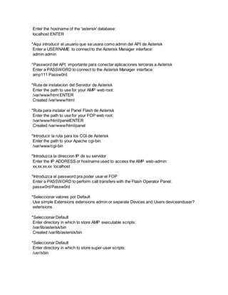 Enter the hostname of the 'asterisk' database:
localhost ENTER
*Aqui introducir el usuario que se usara como admin del API de Asterisk
Enter a USERNAME to connect to the Asterisk Manager interface:
admin admin
*Password del API, importante para conectar aplicaciones terceras a Asterisk
Enter a PASSWORD to connect to the Asterisk Manager interface:
amp111 Passw0rd
*Ruta de instalacion del Servidor de Asterisk
Enter the path to use for your AMP web root:
/var/www/html ENTER
Created /var/www/html
*Ruta para instalar el Panel Flash de Asterisk
Enter the path to use for your FOP web root:
/var/www/html/panelENTER
Created /var/www/html/panel
*Introducir la ruta para los CGI de Asterisk
Enter the path to your Apache cgi-bin:
/var/www/cgi-bin
*Introduzca la direccion IP de su servidor
Enter the IP ADDRESS or hostname used to access the AMP web-admin:
xx.xx.xx.xx localhost
*Introduzca el password pra poder usar el FOP
Enter a PASSWORD to perform call transfers with the Flash Operator Panel:
passw0rd Passw0rd
*Seleccionar valores por Default
Use simple Extensions extensions admin or separate Devices and Users deviceanduser?
extensions
*Seleccionar Default
Enter directory in which to store AMP executable scripts:
/var/lib/asterisk/bin
Created /var/lib/asterisk/bin
*Seleccionar Default
Enter directory in which to store super-user scripts:
/usr/sbin
 