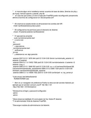 * si marcara algun error installamp revisar usuarios de base de datos, librerías de php y
de mysql, reiniciar apache y peardb, php-db
* en caso de que tuviera un error al ejecutar FreePBX puede reconfigurarlo previamente
elimine el archivo de configuracion en /etc/amportal.conf
* 49 creamos la carpeta donde se almacenaran los sonidos del IVR
mkdir /var/lib/asterisk/sounds/custom
* 50 configuramos los permisos para el directorio de Asterisk
chown -R asterisk:asterisk /var/lib/asterisk/
* 51 ejecutamos amportal
sudo /usr/sbin/amportal start
* o como root
su -
password
* y ejecutamos
/usr/sbin/amportal start
* verificamos
ps aux
* y deberiamos ver algo parecido
asterisk 5537 0.0 0.1 3676 844 pts/0 S 13:54 0:00 /bin/sh /usr/sbin/safe_asterisk -U
asterisk -G asterisk
asterisk 5544 0.2 1.4 15452 7080 pts/0 Sl 13:54 0:00 /usr/sbin/asterisk -U asterisk -G
asterisk -vvvg -c
asterisk 5585 0.0 0.1 3848 832 pts/0 S 13:54 0:00 -su -c cd /var/www/html/panel &&
/var/www/html/panel/safe_opseasterisk 5586 0.0 0.2 3640 1324 pts/0 S 13:54 0:00
/bin/bash /var/www/html/panel/safe_opserver
asterisk 5588 0.3 1.5 10008 7352 pts/0 S 13:54 0:00 /usr/bin/perl -w ./op_server.pl
*sudo emacs /etc/default/asterisk
RUNASTERISK=yes
* Abrir en un navegador de preferencia Firefox la direccion del servidor Asterisk por
ejemplo que el servidor corra en una IP 192.168.1.101
http://192.168.1.101/html/admin/
*Introducimos el login y password configurado:
admin
admin
*Ahora tenemos habilitado El conmutador de Voz Sobre IP Asterisk
*Y el administrador Web de Asterisk FreePBX.
*Descargar modulos de administracion de Asterisk.
 