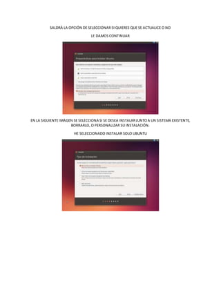 SALDRÁ LA OPCIÓN DE SELECCIONAR SI QUIERES QUE SE ACTUALICE O NO
LE DAMOS CONTINUAR
EN LA SIGUIENTE IMAGEN SE SELECCIONA SI SE DESEA INSTALARJUNTOA UN SISTEMA EXISTENTE,
BORRARLO, O PERSONALIZAR SU INSTALACIÓN.
HE SELECCIONADO INSTALAR SOLO UBUNTU
 