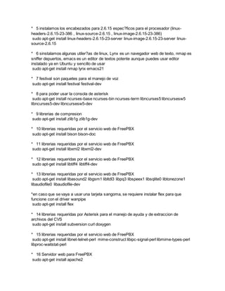 * 5 instalamos los encabezados para 2.6.15 espec?ficos para el procesador (linux-
headers-2.6.15-23-386 , linux-source-2.6.15 , linux-image-2.6.15-23-386)
sudo apt-get install linux-headers-2.6.15-23-server linux-image-2.6.15-23-server linux-
source-2.6.15
* 6 sinstalamos algunas utiler?as de linux, Lynx es un navegador web de texto, nmap es
sniffer depuertos, emacs es un editor de textos potente aunque puedes usar editor
instalado ya en Ubuntu y sencillo de usar
sudo apt-get install nmap lynx emacs21
* 7 festival son paquetes para el manejo de voz
sudo apt-get install festival festival-dev
* 8 para poder usar la consola de asterisk
sudo apt-get install ncurses-base ncurses-bin ncurses-term libncurses5 libncursesw5
libncurses5-dev libncursesw5-dev
* 9 librerias de compresion
sudo apt-get install zlib1g zlib1g-dev
* 10 librerias requeridas por el servicio web de FreePBX
sudo apt-get install bison bison-doc
* 11 librerias requeridas por el servicio web de FreePBX
sudo apt-get install libxml2 libxml2-dev
* 12 librerias requeridas por el servicio web de FreePBX
sudo apt-get install libtiff4 libtiff4-dev
* 13 librerias requeridas por el servicio web de FreePBX
sudo apt-get install libasound2 libgsm1 libltdl3 libpq3 libspeex1 libsqlite0 libtonezone1
libaudiofile0 libaudiofile-dev
*en caso que se vaya a usar una tarjeta sangoma, se requiere instalar flex para que
funcione con el driver wanpipe
sudo apt-get install flex
* 14 librerias requeridas por Asterisk para el manejo de ayuda y de extraccion de
archivos del CVS
sudo apt-get install subversion curl doxygen
* 15 librerias requeridas por el servicio web de FreePBX
sudo apt-get install libnet-telnet-perl mime-construct libipc-signal-perl libmime-types-perl
libproc-waitstat-perl
* 16 Servidor web para FreePBX
sudo apt-get install apache2
 