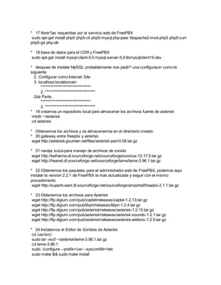 * 17 librer?as requeridas por el servicio web de FreePBX
sudo apt-get install php5 php5-cli php5-mysql php-pear libapache2-mod-php5 php5-curl
php5-gd php-db
* 18 base de datos para el CDR y FreePBX
sudo apt-get install mysql-client-5.0 mysql-server-5.0 libmysqlclient15-dev
* despues de instalar MySQL probablemente nos pedir? una configuracin como la
siguiente
2. Configurar como Internet Site
3. localhost.localdomain
********************************
2. ********************************
2da Parte..
********************************
2. ********************************
* 19 creamos un repositorio local para almacenar los archivos fuente de asterisk
mkdir ~/asterisk
cd asterisk
* Obtenemos los archivos y os almacenamos en el directorio creado
* 20 gateway entre freepbx y asterisk
wget http://asterisk.gnuinter.net/files/asterisk-perl-0.08.tar.gz
* 21 navaja suiza para manejo de archivos de sonido
wget http://keihanna.dl.sourceforge.net/sourceforge/sox/sox-12.17.9.tar.gz
wget http://heanet.dl.sourceforge.net/sourceforge/lame/lame-3.96.1.tar.gz
* 22 Obtenemos los paquetes para el administrador web de FreePBX, podemos aqui
instalar la version 2.2.1 de FreePBX la mas actualizada y seguir con el mismo
procedimiento
wget http://superb-east.dl.sourceforge.net/sourceforge/amportal/freepbx-2.1.1.tar.gz
* 23 Obtenemos los archivos para Asterisk
wget http://ftp.digium.com/pub/zaptel/releases/zaptel-1.2.13.tar.gz
wget http://ftp.digium.com/pub/libpri/releases/libpri-1.2.4.tar.gz
wget http://ftp.digium.com/pub/asterisk/releases/asterisk-1.2.15.tar.gz
wget http://ftp.digium.com/pub/asterisk/releases/asterisk-sounds-1.2.1.tar.gz
wget http://ftp.digium.com/pub/asterisk/releases/asterisk-addons-1.2.5.tar.gz
* 24 Instalamos el Editor de Sonidos de Asterisk
cd /usr/src/
sudo tar -xvzf ~/asterisk/lame-3.96.1.tar.gz
cd lame-3.96.1
sudo ./configure --prefix=/usr --sysconfdir=/etc
sudo make && sudo make install
 