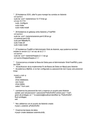 * 25 Instalamos SOX, utiler?a para manejar los sonidos en Asterisk
cd /usr/src/
sudo tar -xzvf ~/asterisk/sox-12.17.9.tar.gz
cd sox-12.17.9
sudo ./configure
sudo make
sudo make install
* 26 Instalamos el gateway entre Asterisk y FreePBX
cd /usr/src/
sudo tar -xzvf ~/asterisk/asterisk-perl-0.08.tar.gz
cd asterisk-perl-0.08
sudo perl Makefile.PL
sudo make all
sudo make install
* 27 Instalamos FreeBX el Administrador Web de Asterisk, aqui podemos tambien
instalar la version 2.2.1 en vez de la 2.1.1
cd /usr/src
sudo tar -xzvf ~/asterisk/freepbx-2.1.1.tar.gz
cd /usr/src/freepbx/freepbx-2.1.1
* Comenzamos a instalar la Base de Datos para el Administrador Web FreePBX y para
los CDR.
* Iniciacilizacion de la implementaci?n de Bases de Datos en Mysql para Asterisk
* Accedemos a MySQL si no han configurado su password de root mysql, solo presionar
Enter
mysql -u root -p
ENTER
show databases;
use mysql ;
show tables;
select * from user;
* cambiamos los password de root y creamos un usuario para Asterisk
update user set password = password("PaSsWoRd") where user = "root";
grant all privileges on *.* to asterisk@localhost identified by "PaSsWoRd";
flush privileges;
exit
* Nos validamos con el usuario de Asterisk creado
mysql -u asterisk -pPaSsWoRd
* Creamos las bases de datos
mysql> create database asteriskcdrdb;
 