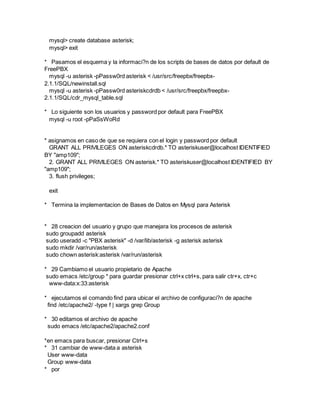 mysql> create database asterisk;
mysql> exit
* Pasamos el esquema y la informaci?n de los scripts de bases de datos por default de
FreePBX
mysql -u asterisk -pPassw0rd asterisk < /usr/src/freepbx/freepbx-
2.1.1/SQL/newinstall.sql
mysql -u asterisk -pPassw0rd asteriskcdrdb < /usr/src/freepbx/freepbx-
2.1.1/SQL/cdr_mysql_table.sql
* Lo siguiente son los usuarios y password por default para FreePBX
mysql -u root -pPaSsWoRd
* asignamos en caso de que se requiera con el login y password por default
GRANT ALL PRIVILEGES ON asteriskcdrdb.* TO asteriskuser@localhost IDENTIFIED
BY "amp109";
2. GRANT ALL PRIVILEGES ON asterisk.* TO asteriskuser@localhost IDENTIFIED BY
"amp109";
3. flush privileges;
exit
* Termina la implementacion de Bases de Datos en Mysql para Asterisk
* 28 creacion del usuario y grupo que manejara los procesos de asterisk
sudo groupadd asterisk
sudo useradd -c "PBX asterisk" -d /var/lib/asterisk -g asterisk asterisk
sudo mkdir /var/run/asterisk
sudo chown asterisk:asterisk /var/run/asterisk
* 29 Cambiamo el usuario propietario de Apache
sudo emacs /etc/group * para guardar presionar ctrl+x ctrl+s, para salir ctr+x, ctr+c
www-data:x:33:asterisk
* ejecutamos el comando find para ubicar el archivo de configuraci?n de apache
find /etc/apache2/ -type f | xargs grep Group
* 30 editamos el archivo de apache
sudo emacs /etc/apache2/apache2.conf
*en emacs para buscar, presionar Ctrl+s
* 31 cambiar de www-data a asterisk
User www-data
Group www-data
* por
 