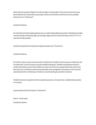 Ahorasólonos quedaconfigurarel sistemasegúnnuestraregión.Paracomenzartenemosque
ponerdónde nosencontramos,paraelegirnuestrazonahoraria.Escribimosnuestraciudady
hacemosclicen “Continuar”.
InstalaciónUbuntu
En la distribucióndel tecladopodemosveruncuadrodisponible paraescribir.Ahípodemosprobar
nuestrotecladoescribiendoalgo,porejemplo,algunasde lasteclas distintivascomola“ñ” en el
caso del tecladoespañol.
Cuandolohayamosterminadode configurarpulsamosen“Continuar”.
InstalaciónUbuntu
Por último,vamosacrear nuestrousuario.Escribimosel nombre yveremosque se rellenaala vez
el nombre del usuario(aunque se puedemodificardespués).Tambiénnecesitamosrellenarel
nombre del equipo,que seráel nombre conel que veremosaese equipodentrode nuestrared.
Para terminar,escribimosnuestracontraseñadosvecesyelegimossi queremosiniciarlasesión
automáticamente osi habráque introducirunacontraseñapara acceder al sistema.
Tambiéntenemoslaopciónde cifrarlacarpeta personal,si loqueremos,simplementepulsamos
enla casilla.
Cuandotodoesté listole damosa “Continuar”.
Paso4. Terminando.
InstalaciónUbuntu
 