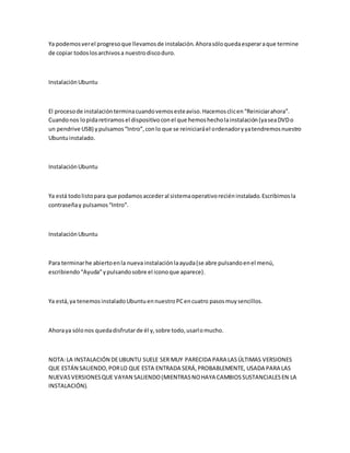 Ya podemosverel progresoque llevamosde instalación.Ahorasóloquedaesperaraque termine
de copiar todoslosarchivosa nuestrodiscoduro.
InstalaciónUbuntu
El procesode instalaciónterminacuandovemosesteaviso.Hacemosclicen“Reiniciarahora”.
Cuandonos lopidaretiramosel dispositivoconel que hemoshecholainstalación(yaseaDVDo
un pendrive USB) ypulsamos“Intro”,conlo que se reiniciaráel ordenadoryyatendremosnuestro
Ubuntuinstalado.
InstalaciónUbuntu
Ya está todolistopara que podamosaccederal sistemaoperativoreciéninstalado.Escribimosla
contraseñay pulsamos“Intro”.
InstalaciónUbuntu
Para terminarhe abiertoenla nueva instalaciónlaayuda(se abre pulsandoenel menú,
escribiendo“Ayuda”ypulsandosobre el iconoque aparece).
Ya está,ya tenemosinstaladoUbuntuennuestroPCencuatro pasosmuysencillos.
Ahoraya sólonos quedadisfrutarde él y,sobre todo,usarlomucho.
NOTA:LA INSTALACIÓN DEUBUNTU SUELE SER MUY PARECIDA PARA LASÚLTIMAS VERSIONES
QUE ESTÁN SALIENDO,PORLO QUE ESTA ENTRADA SERÁ,PROBABLEMENTE, USADA PARA LAS
NUEVASVERSIONESQUE VAYAN SALIENDO(MIENTRASNOHAYA CAMBIOSSUSTANCIALESEN LA
INSTALACIÓN).
 