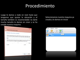 Luego le damos a todo en next hasta que
tengamos que ajustar la ubicación y el
tamaño también es recomendable no darle
mucho tamaño le damos en crear y se ha
creado nuestra maquina.
Seleccionamos nuestra maquina ya
creada y le damos en iniciar
Procedimiento
 
