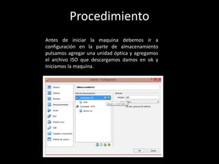 Antes de iniciar la maquina debemos ir a
configuración en la parte de almacenamiento
pulsamos agregar una unidad óptica y agregamos
el archivo ISO que descargamos damos en ok y
iniciamos la maquina.
Procedimiento
 