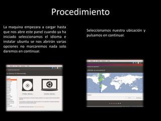 La maquina empezara a cargar hasta
que nos abre este panel cuando ya ha
iniciado seleccionamos el idioma e
instalar ubuntu se nos abrirán varias
opciones no marcaremos nada solo
daremos en continuar.
Seleccionamos nuestra ubicación y
pulsamos en continuar.
Procedimiento
 