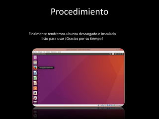 Finalmente tendremos ubuntu descargado e instalado
listo para usar ¡Gracias por su tiempo!
Procedimiento
 
